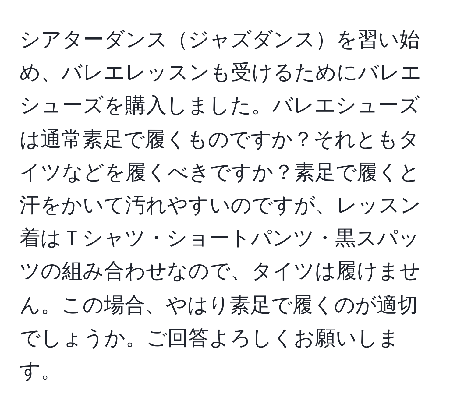 シアターダンスジャズダンスを習い始め、バレエレッスンも受けるためにバレエシューズを購入しました。バレエシューズは通常素足で履くものですか？それともタイツなどを履くべきですか？素足で履くと汗をかいて汚れやすいのですが、レッスン着はＴシャツ・ショートパンツ・黒スパッツの組み合わせなので、タイツは履けません。この場合、やはり素足で履くのが適切でしょうか。ご回答よろしくお願いします。