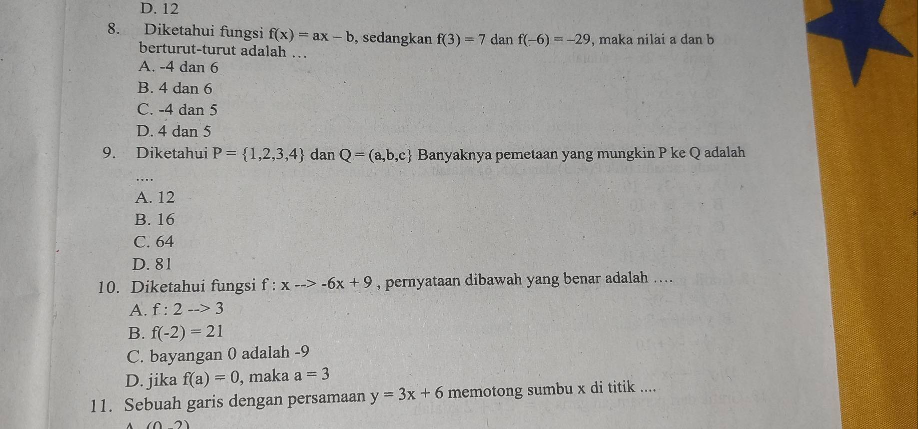 D. 12
8. Diketahui fungsi f(x)=ax-b , sedangkan f(3)=7 dan f(-6)=-29 , maka nilai a dan b
berturut-turut adalah …
A. -4 dan 6
B. 4 dan 6
C. -4 dan 5
D. 4 dan 5
9. Diketahui P= 1,2,3,4 dan Q=(a,b,c Banyaknya pemetaan yang mungkin P ke Q adalah
A. 12
B. 16
C. 64
D. 81
10. Diketahui fungsi f : x-->-6x+9 , pernyataan dibawah yang benar adalah ….
A. f:2-->3
B. f(-2)=21
C. bayangan 0 adalah -9
D. jika f(a)=0 , maka a=3
11. Sebuah garis dengan persamaan y=3x+6 memotong sumbu x di titik ....
(02)