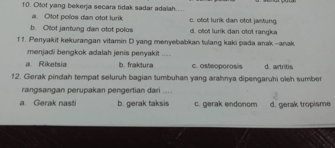 Otot yang bekerja secara tidak sadar adalah…...
a. Otot polos dan otot lurik c. otot lurik dan otot jantung
b. Otot jantung dan otot polos d. otot lurik dan otot rangka
11. Penyakit kekurangan vitamin D yang menyebabkan tulang kaki pada anak-anak
menjadi bengkok adalah jenis penyakit ....
a. Riketsia b. fraktura c. osteoporosis d. artritis
12. Gerak pindah tempat seluruh bagian tumbuhan yang arahnya dipengaruhi oleh sumber
rangsangan perupakan pengertian dari ....
a. Gerak nasti b. gerak taksis c. gerak endonom d. gerak tropisme