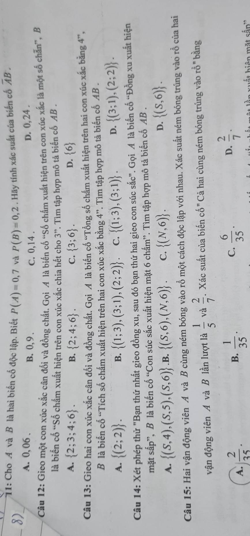 1: Cho A và B là hai biến cố độc lập. Biết P(A)=0,7 và P(B)=0,2. Hãy tính xác suất của biển cố overline AB.
A. 0, 06 . B. 0, 9 . D. 0, 24 .
C. 0,14 .
Câu 12: Gieo một con xúc xắc cân đối và đồng chất. Gọi A là biến cố “Số chấm xuất hiện trên con xúc xắc là một số chẵn”, B
là biến cố “Số chấm xuất hiện trên con xúc xắc chia hết cho 3”. Tìm tập hợp mô tả biến cố AB .
A.  2;3;4;6 . B.  2;4;6 . C.  3;6 .  6
D.
Câu 13: Gieo hai con xúc xắc cân đối và đồng chất. Gọi A là biến cố “Tổng số chấm xuất hiện trên hai con xúc xắc bằng 4”,
B là biến cố “Tích số chấm xuất hiện trên hai con xúc xắc bằng 4”. Tìm tập hợp mô tả biến cố AB .
A.  (2;2) .  (1;3),(3;1),(2;2) . C.  (1;3),(3;1) .
B.
D.  (3;1),(2;2) .
Câu 14: Xét phép thử "Bạn thứ nhất gieo đồng xu, sau đó bạn thứ hai gieo con súc sắc". Gọi A là biến cố “Đồng xu xuất hiện
mặt sắp”, B là biến cố “Con súc sắc xuất hiện mặt 6 chấm”. Tìm tập hợp mô tả biến cố AB .
A.  (S,4),(S,5),(S,6) .B.  (S,6),(N,6) . C.  (N,6) . D.  (S,6) .
Câu 15: Hai vận động viên A và B cùng ném bóng vào rỗ một cách độc lập với nhau. Xác suất ném bóng trúng vào rồ của hai
vận động viên A và B lần lượt là  1/5  và  2/7 . Xác suất của biến cố "Cả hai cùng ném bóng trúng vào rỗ" bằng
A.  2/35 .
B.  1/35 .
C.  6/35 .  2/7 .
D.
n xuất hiện mặt sắp''