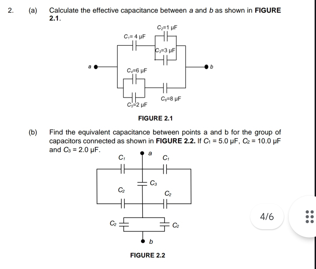 Calculate the effective capacitance between a and b as shown in FIGURE
2.1.
(b) Find the equivalent capacitance between points a and b for the group of
capacitors connected as shown in FIGURE 2.2. If C_1=5.0mu F,C_2=10.0 μF
and C_3=2.0mu F.
4/6
FIGURE 2.2