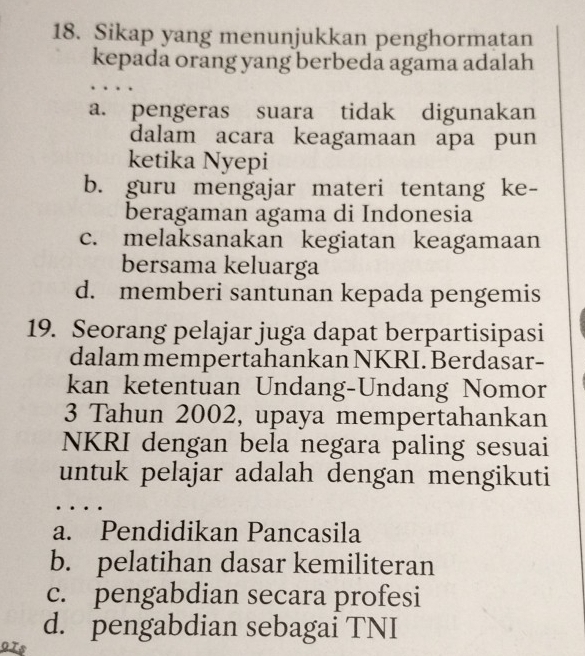 Sikap yang menunjukkan penghormatan
kepada orang yang berbeda agama adalah
a. pengeras suara tidak digunakan
dalam acara keagamaan apa pun
ketika Nyepi
b. guru mengajar materi tentang ke-
beragaman agama di Indonesia
c. melaksanakan kegiatan keagamaan
bersama keluarga
d. memberi santunan kepada pengemis
19. Seorang pelajar juga dapat berpartisipasi
dalam mempertahankan NKRI. Berdasar-
kan ketentuan Undang-Undang Nomor
3 Tahun 2002, upaya mempertahankan
NKRI dengan bela negara paling sesuai
untuk pelajar adalah dengan mengikuti
a. Pendidikan Pancasila
b. pelatihan dasar kemiliteran
c. pengabdian secara profesi
d. pengabdian sebagai TNI