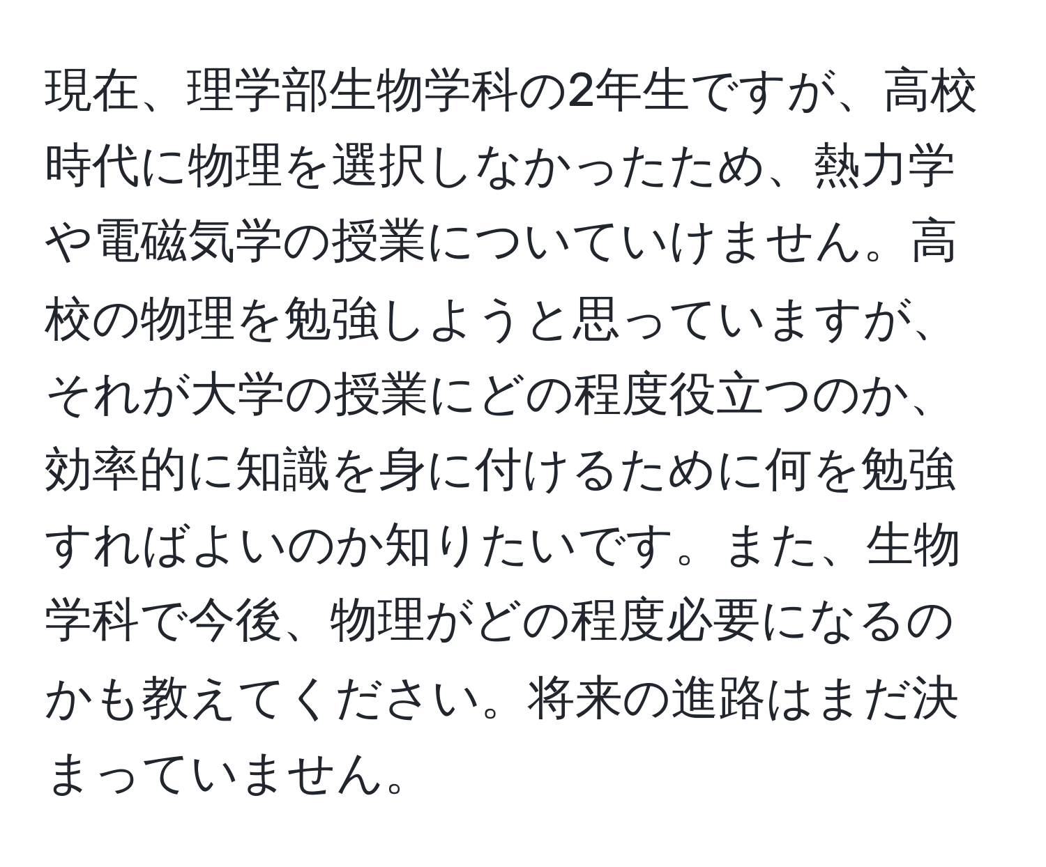 現在、理学部生物学科の2年生ですが、高校時代に物理を選択しなかったため、熱力学や電磁気学の授業についていけません。高校の物理を勉強しようと思っていますが、それが大学の授業にどの程度役立つのか、効率的に知識を身に付けるために何を勉強すればよいのか知りたいです。また、生物学科で今後、物理がどの程度必要になるのかも教えてください。将来の進路はまだ決まっていません。