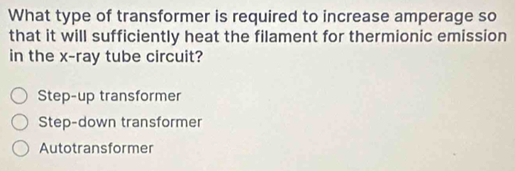 What type of transformer is required to increase amperage so
that it will sufficiently heat the filament for thermionic emission
in the x -ray tube circuit?
Step-up transformer
Step-down transformer
Autotransformer