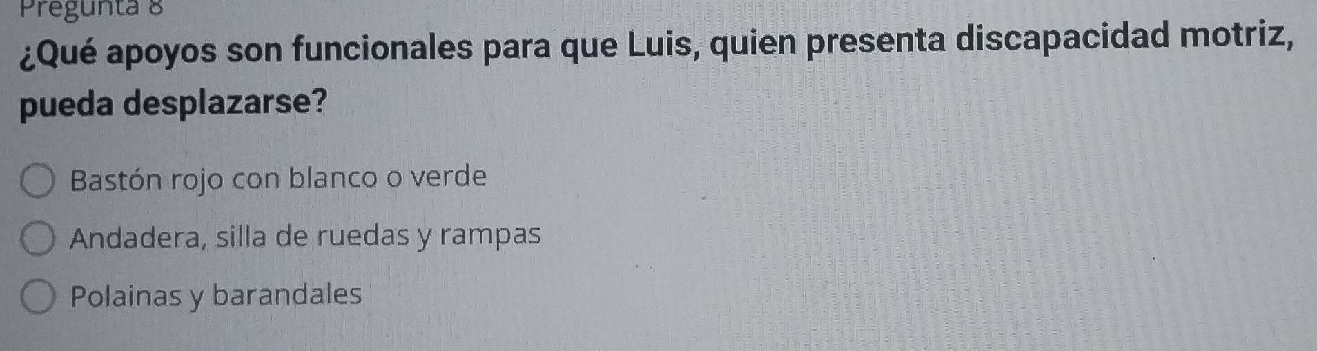 Pregunta 8
¿Qué apoyos son funcionales para que Luis, quien presenta discapacidad motriz,
pueda desplazarse?
Bastón rojo con blanco o verde
Andadera, silla de ruedas y rampas
Polainas y barandales