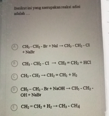 Berikut ini yang merupakan reaksi adisi
adalah …
a CH_3-CH_2-Br+Nalto CH_3-CH_2-Cl
+NaBr
B CH_3-CH_2-Clto CH_2=CH_2+HCl
a CH_3-CH_3to CH_2=CH_2+H_2
D CH_3-CH_2· Br+NaOHto CH_3· CH_2·
OH+NaBr
E CH_2=CH_2+H_2to CH_3-CH_3|