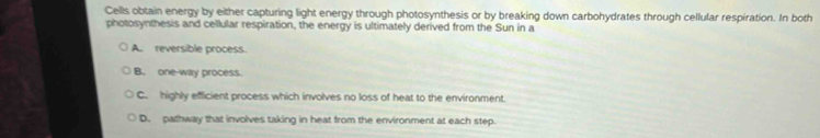 Cells obtain energy by either capturing light energy through photosynthesis or by breaking down carbohydrates through cellular respiration. In both
photosynthesis and cellular respiration, the energy is ultimately derived from the Sun in a
A. reversible process.
B. one-way process.
C. highly efficient process which involves no loss of heat to the environment
D. pathway that involves taking in heat from the environment at each step.