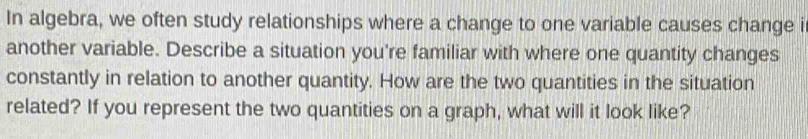 In algebra, we often study relationships where a change to one variable causes change i 
another variable. Describe a situation you're familiar with where one quantity changes 
constantly in relation to another quantity. How are the two quantities in the situation 
related? If you represent the two quantities on a graph, what will it look like?