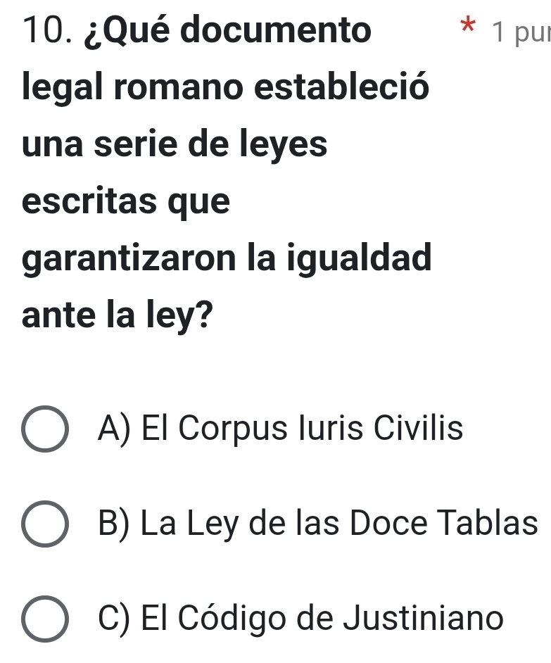 ¿Qué documento 1 pur
*
legal romano estableció
una serie de leyes
escritas que
garantizaron la igualdad
ante la ley?
A) El Corpus luris Civilis
B) La Ley de las Doce Tablas
C) El Código de Justiniano