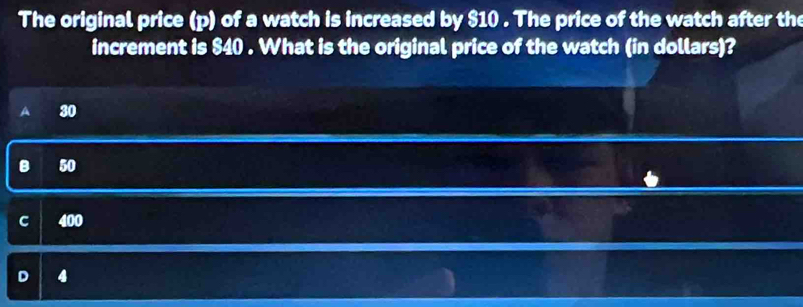 The original price (p) of a watch is increased by $10. The price of the watch after the
increment is $40. What is the original price of the watch (in dollars)?
a 30
B 50
C 400
D 4