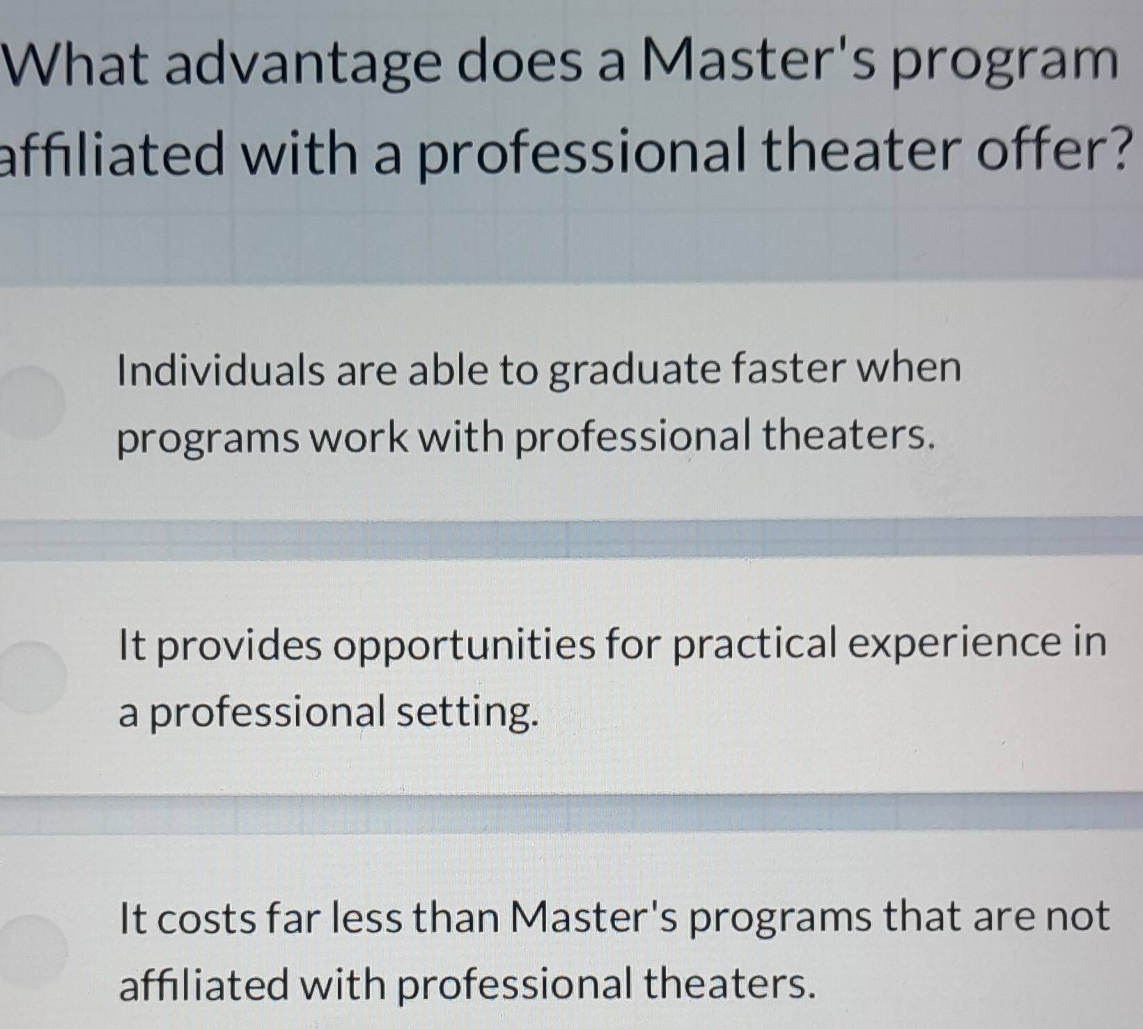 What advantage does a Master's program
affiliated with a professional theater offer?
Individuals are able to graduate faster when
programs work with professional theaters.
It provides opportunities for practical experience in
a professional setting.
It costs far less than Master's programs that are not
affiliated with professional theaters.