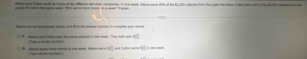 Alians and Colton work as tutors at two different test-prep companies. In one week, Aliana earns 40% of the $2,200 collected from the pupils she tutors. Colton ears 20% of the $3,525 collected from the
pupils he tutors the same week. Who earns more money in a week? Explain.
Select the correct answer below, and fill in the answer box(es) to complete your choice.
A. Aliana and Colton eam the same amount in one week. They both ear $□. 
(Type a whole number.)
B. Aliana eams more money in one week. Aliana earns $□ and Colton earns $□ in one week.
(Type whole numbers.)