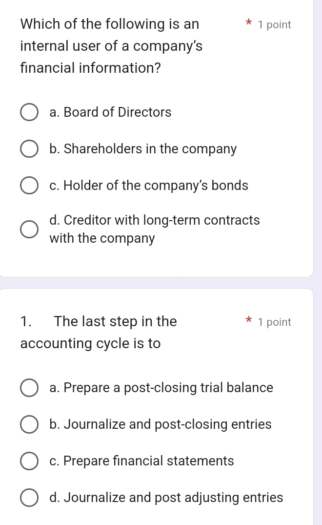 Which of the following is an 1 point
internal user of a company's
financial information?
a. Board of Directors
b. Shareholders in the company
c. Holder of the company’s bonds
d. Creditor with long-term contracts
with the company
1. The last step in the 1 point
accounting cycle is to
a. Prepare a post-closing trial balance
b. Journalize and post-closing entries
c. Prepare financial statements
d. Journalize and post adjusting entries