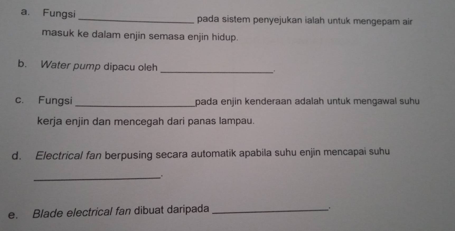 Fungsi 
_pada sistem penyejukan ialah untuk mengepam air 
masuk ke dalam enjin semasa enjin hidup. 
b. Water pump dipacu oleh_ 
. 
c. Fungsi _pada enjin kenderaan adalah untuk mengawal suhu 
kerja enjin dan mencegah dari panas lampau. 
d. Electrical fan berpusing secara automatik apabila suhu enjin mencapai suhu 
_ 
e. Blade electrical fan dibuat daripada_ 
、.