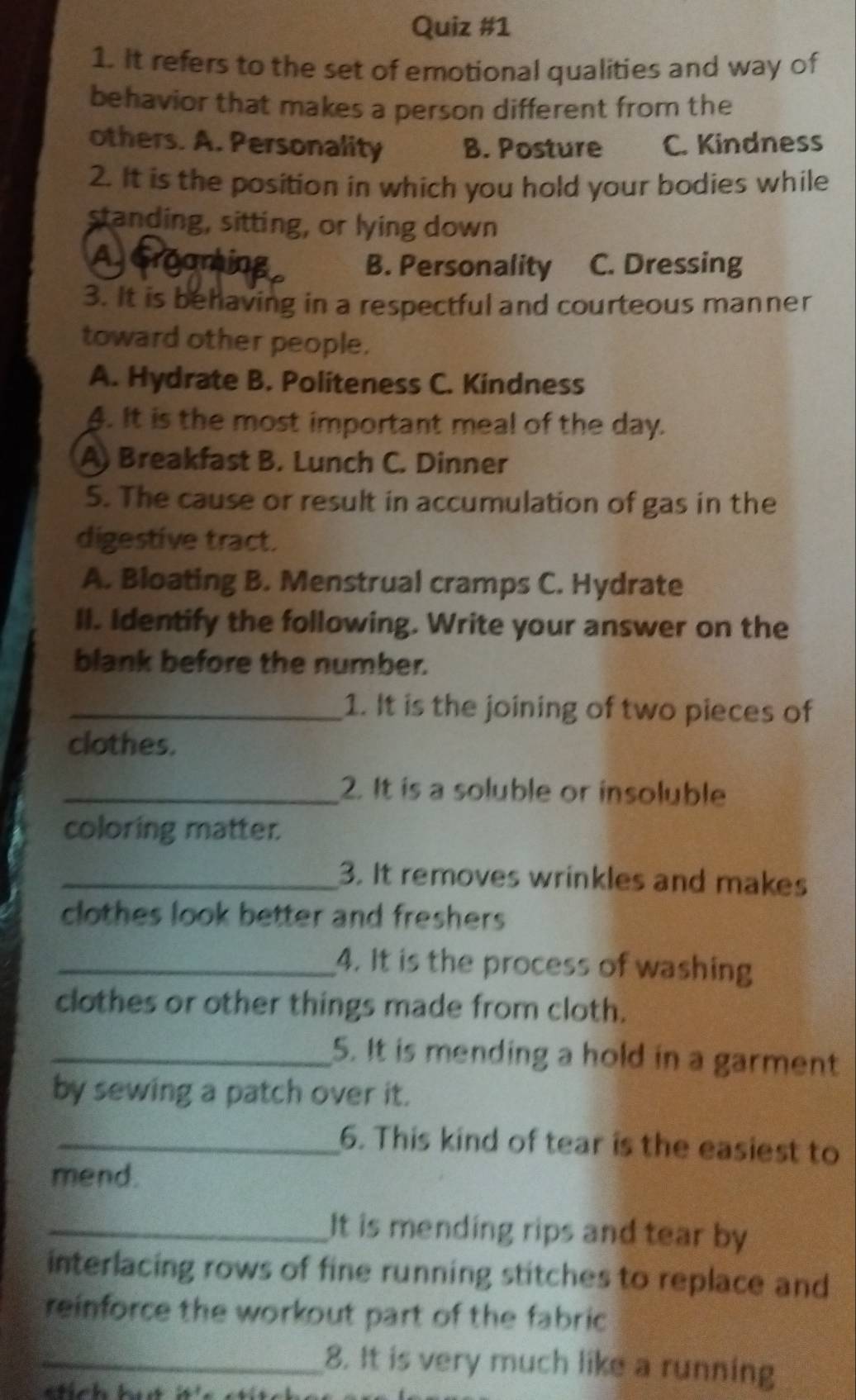 It refers to the set of emotional qualities and way of
behavior that makes a person different from the
others. A. Personality B. Posture C. Kindness
2. It is the position in which you hold your bodies while
standing, sitting, or lying down
AGroaming B. Personality C. Dressing
3. It is behaving in a respectful and courteous manner
toward other people.
A. Hydrate B. Politeness C. Kindness
4. It is the most important meal of the day.
A) Breakfast B. Lunch C. Dinner
5. The cause or result in accumulation of gas in the
digestive tract.
A. Bloating B. Menstrual cramps C. Hydrate
II. Identify the following. Write your answer on the
blank before the number.
_1. It is the joining of two pieces of
clothes.
_2. It is a soluble or insoluble
coloring matter.
_3. It removes wrinkles and makes
clothes look better and freshers 
_4. It is the process of washing
clothes or other things made from cloth.
_5. It is mending a hold in a garment
by sewing a patch over it.
_6. This kind of tear is the easiest to
mend.
_It is mending rips and tear by
interlacing rows of fine running stitches to replace and
reinforce the workout part of the fabric 
_8. It is very much like a running