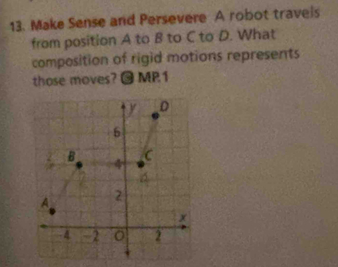 Make Sense and Persevere A robot travels 
from position A to B to C to D. What 
composition of rigid motions represents 
those moves? @ MP1 
D
6
B 4
C 
A 2
x. A -2 2