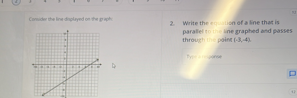 3 4
12 
Consider the line displayed on the graph: 
2. Write the equation of a line that is 
parallel to the line graphed and passes 
through the point (-3,-4). 
Type a response
12
-10