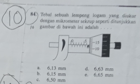 Tebal sebuah lempeng logam yang diukur
dengan mikrometer sekrup seperti ditunjukkan
To gambar di bawah ini adalah . . .
a. 6,13 mm d. 6,63 mm
b. 6,15 mm
c. 6.50 mm e. 6,65 mm