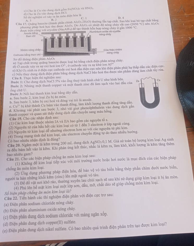 Cho là Cu vào dung địch gồm Fe(NO_3) và HNO)
d) Cho là Zn vào dung dịch HCl.
Số thí nghiệm có xảy ra ăn mòn điện hóa là D. 4
C. 1
A. 3 B. 2
Câu 17. Quặng bauxite (thành phần chính Al_2O_3.2H_2O) thường lẫn tạp chất. Sau khi loại bộ tạp chất bằng nên Al_2O_3
phương pháp hoá học thu được Al_2O_3. Do Al_2O_3cd ó nhiệt độ nóng chảy rất cao (2050°C)
được (NasAIFs) để tạo thành hỗn hợp nóng chảy ở gần 1000°C.
Ano
th
Nhôm 
Calhede bằn
Sơ đồ thùng điện phân Al_2O_3
a) Tạp chất trong quặng bauxite được loại bỏ bằng cách điện phân nóng chảy.
d) Ở anode xày ra sự oxi hoá ion O^2 , ở cathode xảy ra sự khử ion AI^(3+)
c) Khí O₃ sinh ra ở điện cực cathode oxi hoá dẫn điện cực nên khi điện phân phải hạ thắp dần các điện cực.
c) Nều thay dung dịch điện phân bằng dung dịch NaCl bão hoà thu được sản phẩm dùng làm chất tây rừa.
Cầu 8. Thực hiện thí nghiệm sau:
Buớc 1: Cho dung dịch NaCl 5% vào ống thuỷ tinh hình chữ U như hình bên.
Buớc 2: Nhúng một thanh copper và một thanh zinc đã làm sạch vào hai đầu của Zn Cu
ổng chữ U.
Buớc 3: Nổi hai thanh kim loại bằng dây dẫn.
a. Sau bước 2, kim loại Zn bị ăn mòn.
b. Sau bước 3, kẽm bị oxỉ hoá và đóng vai trò là anode.
c. Cu^(2+) bị khử thành Cu bám vào thanh đồng, làm khối lượng thanh đồng tăng dần.
d. Khoảng vài phút sau bước 3, nhỏ vài giọt phenolphthalein vào dung dịch gần
thanh copper và quan sát thấy dung dịch dẫn chuyển sang màu hồng.
Câu 19. Cho các nhận định sau:
(1) Các kim loại thuộc nhóm IA và IIA bao gồm các nguyên tố s.
(2) Nguyên tử của hầu hết các kim loại có từ 1 đến 3 electron ở lớp ngoài cùng.
(3) Nguyên tử kim loại dễ nhường electron hơn so với các nguyên tử phi kim.
(4) Trong mạng tinh thể kim loại, các electron chuyển động tự do theo nhiều hướng.
Có bao nhiêu nhận định là đúng?
Câu 20. Ngâm một lá kẽm trong 200 mL dung dịch AgN O_30 0,1 M. Giả sử toàn bộ lượng kim loại Ag sinh
ra đều bám hết vào lá kẽm. Khi phản ứng kết thúc, nhấc lá kẽm ra, làm khô, khối lượng lá kẽm tăng thêm
bao nhiêu gam?
Câu 21. Cho các biện pháp chống ăn mòn kim loại sau:
(1) Không đề kim loại tiếp xúc với môi trường nước hoặc hơi nước là mục đích của các biện pháp
chống ăn mòn kim loại.
(2) Ứng dụng phương pháp điện hóa, để bảo vệ vỏ tàu biển bằng thép phần chìm dưới nước biển,
người ta hàn những khổi kẽm (zinc) lên mặt ngoài vỏ tàu.
(3) Để đồ vật nơi khô ráo, thường xuyên lau chùi sạch sẽ sau khi sử dụng giúp kim loại ít bị ăn mòn.
(4) Phủ lên bề mặt kim loại một lớp sơn, dầu, mỡ, chất dẻo sẽ giúp chống mòn kim loại.
Số biện pháp chống ăn mòn kim loại là?
Câu 22. Tiến hành các thí nghiệm điện phân với điện cực trơ sau:
(a) Điện phân sodium chloride nóng chảy.
(b) Điện phân aluminium oxide nóng chảy.
(c) Điện phân dung dịch sodium chloride với màng ngăn xốp.
(d) Điện phân dung dịch copper(II) sulfate.
(e) Điện phân dung dịch nikel sulfate. Có bao nhiêu quá trình điện phân trên tạo được kim loại?