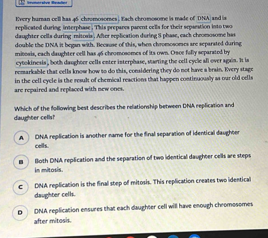 Immersive Reader
Every human cell has 46 chromosomes . Each chromosome is made of DNA and is
replicated during interphase . This prepares parent cells for their separation into two
daughter cells during mitosis . After replication during S phase, each chromosome has
double the DNA it began with. Because of this, when chromosomes are separated during
mitosis, each daughter cell has 46 chromosomes of its own. Once fully separated by
cytokinesis , both daughter cells enter interphase, starting the cell cycle all over again. It is
remarkable that cells know how to do this, considering they do not have a brain. Every stage
in the cell cycle is the result of chemical reactions that happen continuously as our old cells
are repaired and replaced with new ones.
Which of the following best describes the relationship between DNA replication and
daughter cells?
A DNA replication is another name for the final separation of identical daughter
cells.
B Both DNA replication and the separation of two identical daughter cells are steps
in mitosis.
c DNA replication is the final step of mitosis. This replication creates two identical
daughter cells.
D DNA replication ensures that each daughter cell will have enough chromosomes
after mitosis.