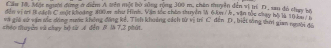 Cầu 10. Một người đứng ở diểm A trên một bờ sống rộng 300 m, chèo thuyền dến vị trí D, sau đó chạy bộ 
đến vị trí B cách C một khoảng 800 m như Hình. Vận tốc chèo thuyền là 6km /h , vận tốc chạy bộ là 10km / h
và giả sử vận tốc dồng nước không đáng kể. Tính khoảng cách từ vị trí C đến D, biết tổng thời gian người đó 
chèo thuyển và chạy bộ tử A đến B là 7, 2 phút.