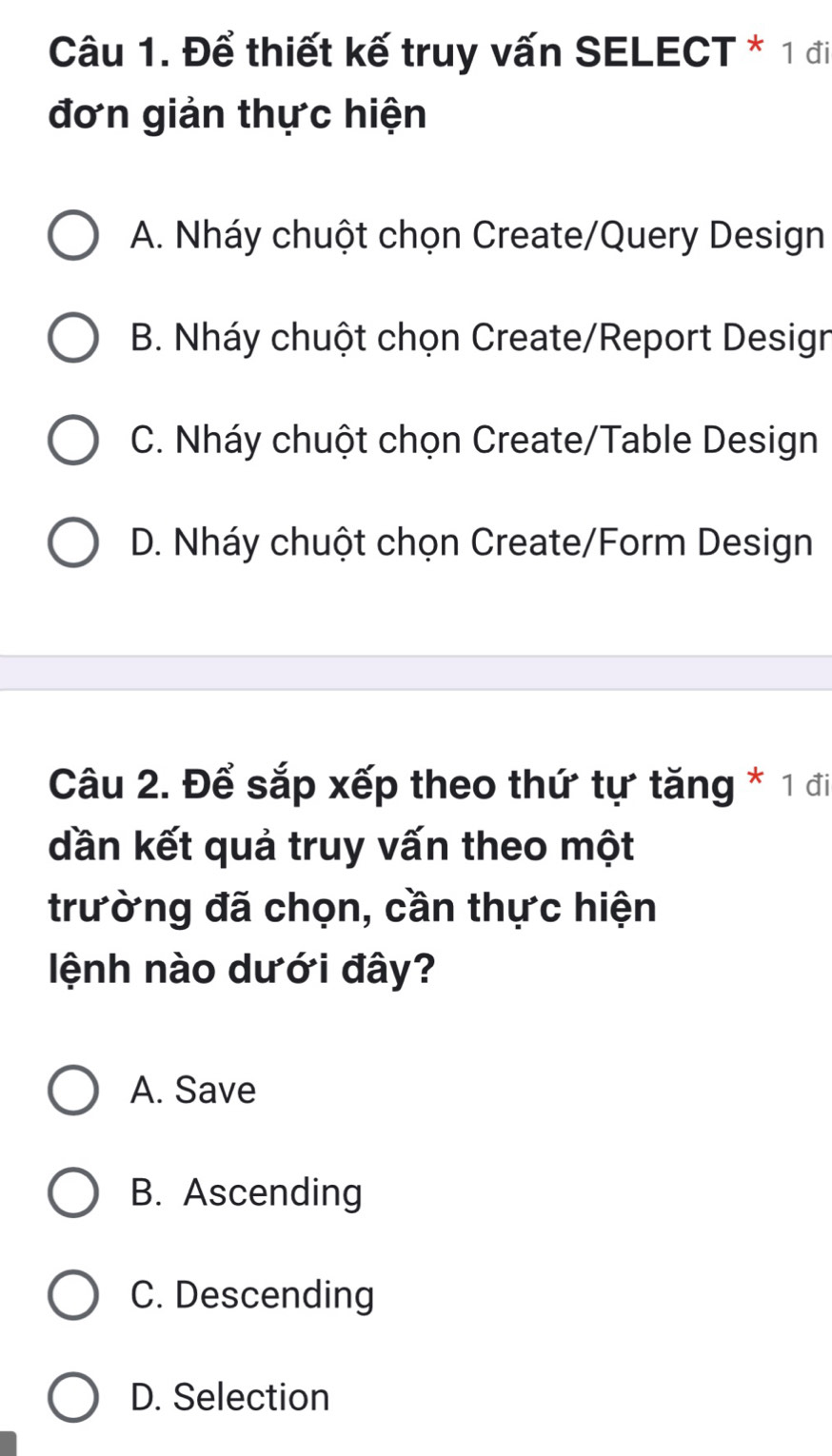 Để thiết kế truy vấn SELECT * 1 đi
đơn giản thực hiện
A. Nháy chuột chọn Create/Query Design
B. Nháy chuột chọn Create/Report Design
C. Nháy chuột chọn Create/Table Design
D. Nháy chuột chọn Create/Form Design
Câu 2. Để sắp xếp theo thứ tự tăng * 1 đi
dần kết quả truy vấn theo một
trường đã chọn, cần thực hiện
lệnh nào dưới đây?
A. Save
B. Ascending
C. Descending
D. Selection