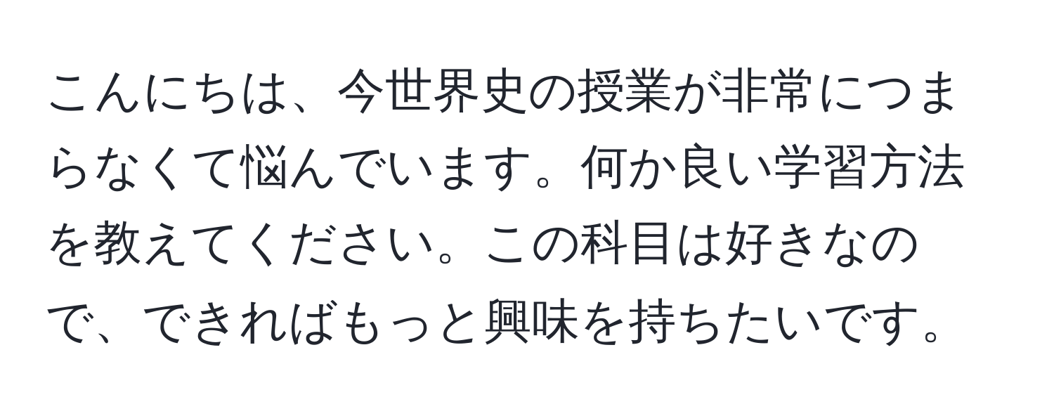 こんにちは、今世界史の授業が非常につまらなくて悩んでいます。何か良い学習方法を教えてください。この科目は好きなので、できればもっと興味を持ちたいです。