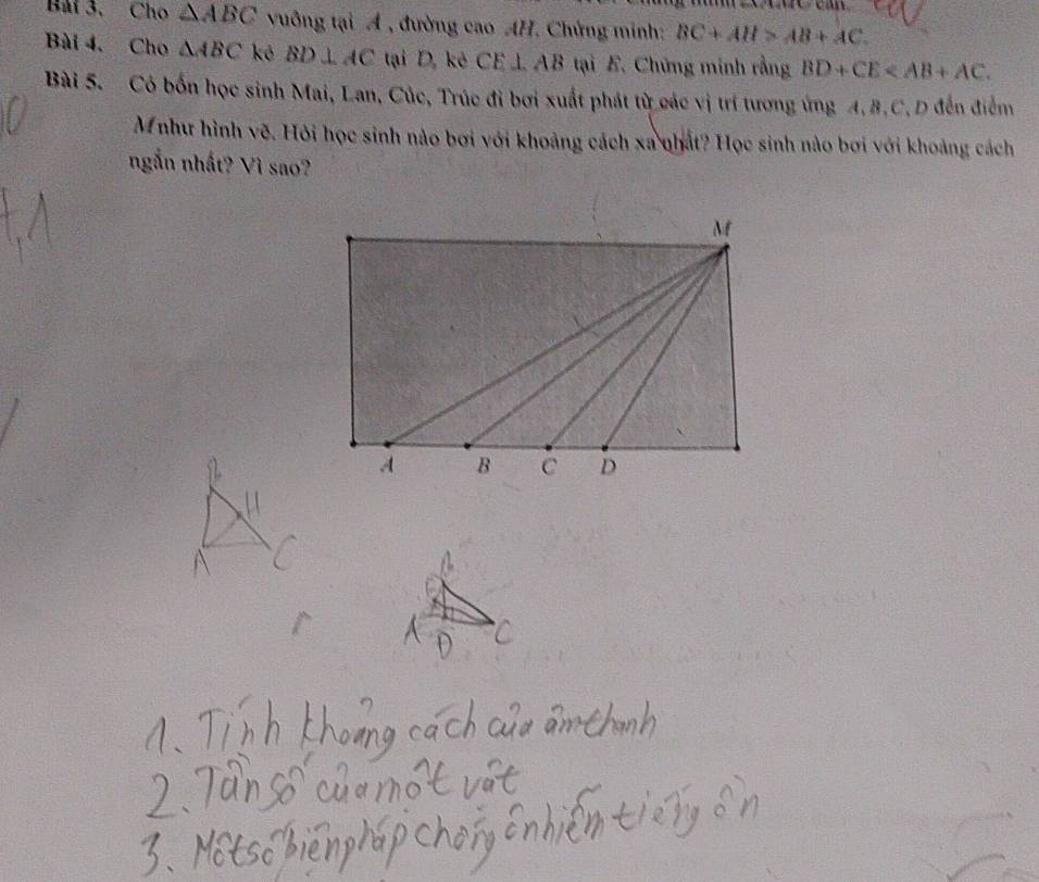 Bải 3. Cho △ ABC vuông tại A , đường cao AH. Chứng minh: BC+AH>AB+AC. 
Bài 4. Cho △ ABC kê BD⊥ AC tại D, kẻ CE⊥ AB tại E. Chứng minh rằng BD+CE . 
Bài 5. Có bốn học sinh Mai, Lan, Cúc, Trúc đi bơi xuất phát từ các vị trí tương ứng A. B. C. D đến điểm 
M như hình vẽ. Hỏi học sinh nào bơi với khoảng cách xa nhất? Học sinh nào bơi với khoảng cách 
ngắn nhất? Vì sao?