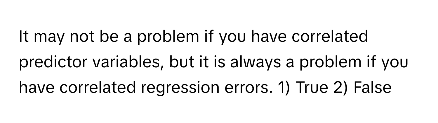 It may not be a problem if you have correlated predictor variables, but it is always a problem if you have correlated regression errors. 1) True 2) False