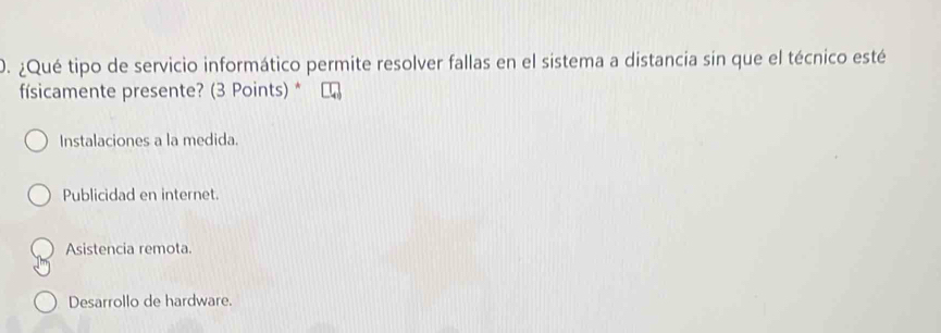 ¿Qué tipo de servicio informático permite resolver fallas en el sistema a distancia sin que el técnico esté
físicamente presente? (3 Points) *
Instalaciones a la medida.
Publicidad en internet.
Asistencia remota.
Desarrollo de hardware.