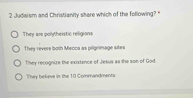 Judaism and Christianity share which of the following? *
They are polytheistic religions
They revere both Mecca as pilgrimage sites
They recognize the existence of Jesus as the son of God.
They believe in the 10 Commandments