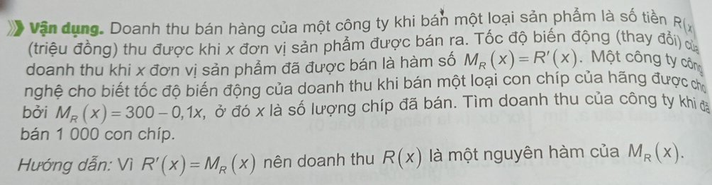 Vận dụng. Doanh thu bán hàng của một công ty khi bán một loại sản phẩm là số tiền R(x
(triệu đồng) thu được khi x đơn vị sản phẩm được bán ra. Tốc độ biến động (thay đổi) cử 
doanh thu khi x đơn vị sản phẩm đã được bán là hàm số M_R(x)=R'(x) Một công ty công 
nghệ cho biết tốc độ biến động của doanh thu khi bán một loại con chíp của hãng được chọ 
bởi M_R(x)=300-0,1x Ở, ở đó x là số lượng chíp đã bán. Tìm doanh thu của công ty khi đạ 
bán 1 000 con chíp. 
Hướng dẫn: Vì R'(x)=M_R(x) nên doanh thu R(x) là một nguyên hàm của M_R(x).