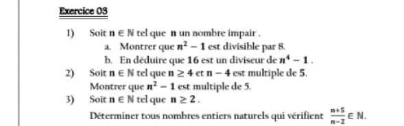 Soit n∈ N tel que n un nombre impair . 
a. Montrer que n^2-1 est divisible par 8. 
b. En déduire que 16 est un diviseur de n^4-1. 
2) Soit n∈ N tel que n≥ 4 et n-4 est multiple de 5. 
Montrer que n^2-1 est multiple de 5. 
3) Soit n∈ N tel que n≥ 2. 
Déterminer tous nombres entiers naturels qui vérifient  (n+5)/n-2 ∈ N.