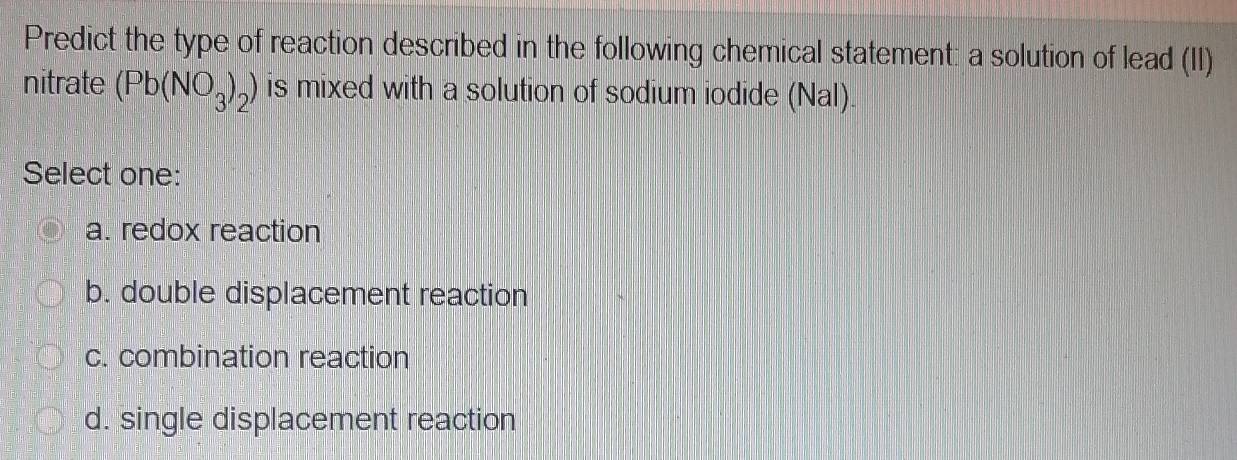 Predict the type of reaction described in the following chemical statement: a solution of lead (II)
nitrate (Pb(NO_3)_2) is mixed with a solution of sodium iodide (Nal).
Select one:
a. redox reaction
b. double displacement reaction
c. combination reaction
d. single displacement reaction