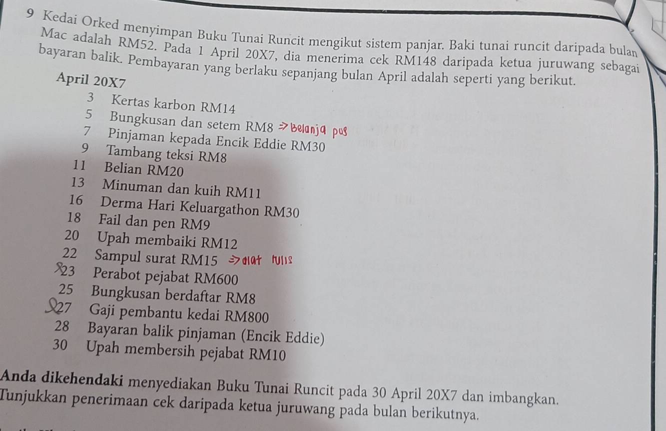 Kedai Orked menyimpan Buku Tunai Runcit mengikut sistem panjar. Baki tunai runcit daripada bulan 
Mac adalah RM52. Pada 1 April 20X7, dia menerima cek RM148 daripada ketua juruwang sebagai 
bayaran balik. Pembayaran yang berlaku sepanjang bulan April adalah seperti yang berikut. 
April 20X7
3 Kertas karbon RM14
5 Bungkusan dan setem RM8 Bjá p
7 Pinjaman kepada Encik Eddie RM30
9 Tambang teksi RM8
11 Belian RM20
13 Minuman dan kuih RM11
16 Derma Hari Keluargathon RM30
18 Fail dan pen RM9
20 Upah membaiki RM12
22 Sampul surat RM15 dat Hulis 
23 Perabot pejabat RM600
25 Bungkusan berdaftar RM8
27 Gaji pembantu kedai RM800
28 Bayaran balik pinjaman (Encik Eddie)
30 Upah membersih pejabat RM10
Anda dikehendaki menyediakan Buku Tunai Runcit pada 30 April 20X7 dan imbangkan. 
Tunjukkan penerimaan cek daripada ketua juruwang pada bulan berikutnya.