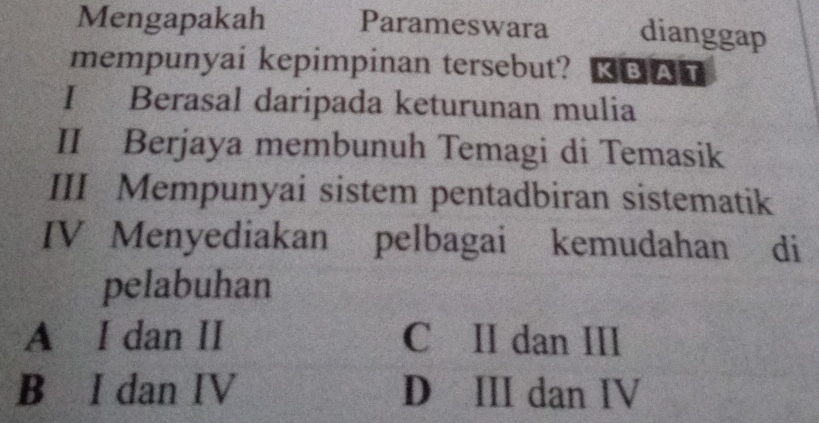 Mengapakah Parameswara dianggap
mempunyai kepimpinan tersebut? KBAT
I Berasal daripada keturunan mulia
II Berjaya membunuh Temagi di Temasik
III Mempunyai sistem pentadbiran sistematik
IV Menyediakan pelbagai kemudahan di
pelabuhan
A I dan II C II dan III
B I dan IV D III dan IV