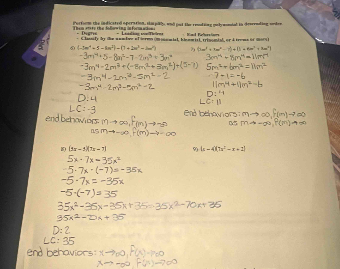 Perform the indicated operation, simplify, and put the resulting polynomial in descending order. 
Then state the following information: 
Degree - Leading coefficient - End Behaviors 
. Classify by the number of terms (monomial, binomial, trinomial, or 4 terms or more) 
6) (-3m^4+5-8m^2)-(7+2m^3-3m^2) (5m^2+3m^4-7)+(1+6m^2+8m^4)
7) 
8) (5x-5)(7x-7) 9) (x-4)(7x^2-x+2