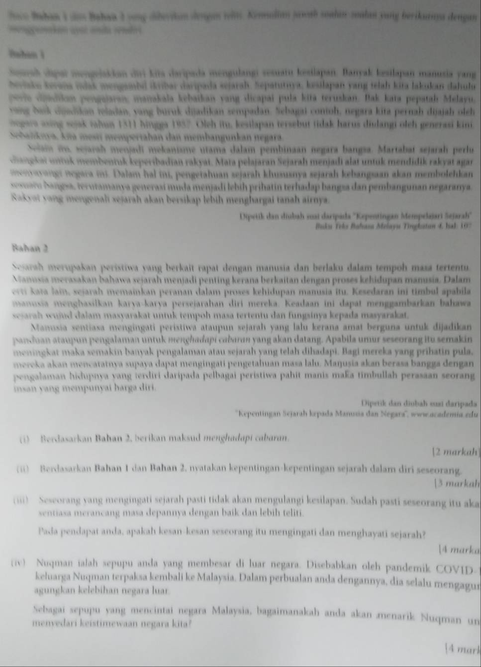 loco Bahan I das Bahaa 3 vong diberikan dengan welt. Kenmolian jawab soalanzoalan yang berikanya dengan
       
Bahan i
Seurah dipai mengejakkan dii kita daripada mengulangi sesuatu kesilapan. Banyak kesilapan manusia yang
beviako kerana vlak mengambd krbar daripada sejarah. Sepatutuya, kesilapan yang telah kita lakukan dahulu
ov i dodiian pengajaran, manakala kebaikan vang dicapai pula kita teruskan. Bak kata pepatah Melayu,
vang bask duadikan teladan, vang buruk duadikan zempadan. Sebagai contoh, negara kita pernah dijajah oleh
opara  aing sejak tahun 1311 Ningga 1957. Oleh itu, kesilapan tersebut tidak harus diulangi oleh generasi kini
A l n tiva. Am mesi mempertahan dan membangunkan negara
adi mekanisme utama dalam pembinaan negara bangsa. Martabaí sejarah perlu
Gagekai untk membentuk keperibadian rakyat. Mata pelajaran Sejarah menjadi alat untuk mendidik rakyat agan
    
cam hal ini, pengetahuan sejarah khususnya sejarah kebangsaan akan membolehkan
rasí muda menjadí lebih prihatín terhadap bangsa dan pembangunan negaranya.
Raky ah akan bersikap lebih menghargai tanah airnya .
Dipeiik dan diubah suai daripada ''Kepentingan Mempelajari Sejarah''
Buku Teks Bahasa Melayu Tirglatun 4. Jal : 107
Bahan 2
Searah merupakan peristiwa yang berkait rapat dengan manusia dan berlaku dalam tempoh masa tertentu.
Manusia merasakan bahawa sejarah menjadi penting kerana berkaitan dengan proses kehidupan manusia. Dalam
ert kata Jain, sejarah memainkan peranan dalam proses kehidupan manusia itu. Kesedaran ini timbul apabila
manusia menghasilkan karya-karva persejarahan diri mereka. Keadaan ini dapat menggambarkan bahawa
sejarah wujud dalam masyarakat untuk tempoh masa tertentu dan fungsinya kepada masyarakat.
Manusia sentiasa mengingati peristiwa ataupun sejarah yang lalu kerana amat berguna untuk dijadikan
pancan ataupun pengalaman untuk menghadapi cabaran yang akan datang. Apabila umur seseorang itu semakin
meningkat maka semakin banyak pengalaman atau sejarah yang telah dihadapi. Bagi mereka yang prihatin pula,
mercka akan mencatatnya supaya dapat mengingatí pengetahuan masa lalu. Maŋusia akan berasa bangga dengan
pengalaman hidupnya yang terdiri daripada pelbagai peristiwa pahit manis maka timbullah perasaan seorang
insan yang mempunyai harga diri.
Dipetik dan diobah suai daripada
''Kepentingan Sejarah kepada Manusia dan Negara'', www.academia edu
(1) Berdasarkan Bahan 2. berikan maksud menghadapi cabaran.
[2 markah]
(ii) Berdasarkan Bahan 1 dan Bahan 2, nyatakan kepentingan-kepentingan sejarah dalam diri seseorang.
[3 markah
(iii) Seseorang yang mengingati sejarah pasti tidak akan mengulangi kesilapan. Sudah pasti seseorang itu aka
sentiasa merancang masa depannya dengan baik dan lebih teliti.
Pada pendapat anda, apakah kesan-kesan seseorang itu mengingati dan menghayati sejarah?
[4 marka
(iv) Nuqman ialah sepupu anda yang membesar di luar negara. Disebabkan oleh pandemik COVID-
keluarga Nuqman terpaksa kembali ke Malaysia. Dalam perbualan anda dengannya, dia selalu mengagur
agungkan kelebihan negara luar.
Sebagai sepupu yang mencintai negara Malaysia, bagaimanakah anda akan menarik Nuqman un
menvedari keistimewaan negara kita?
4 mark