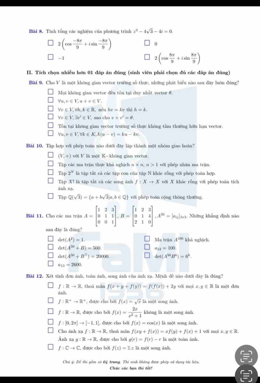 Tính tổng các nghiệm của phương trình z^3-4sqrt(3)-4i=0.
2(cos  (-8π )/9 +isin  (-8π )/9 )
0
-1
2(cos  8π /9 +isin  8π /9 )
II. Tích chọn nhiều hơn 01 đáp án đúng (sinh viên phải chọn đủ các đáp án đúng)
Bài 9. Cho V là một không gian vector trường số thực, những phát biểu nào sau đây luôn đúng?
Mọi không gian vector đều tồn tại duy nhất vector θ.
forall u,v∈ V,u+v∈ V.
forall v∈ V,forall h,k∈ R , nếu hv=kv thì h=k.
forall v∈ V,exists v'∈ V , sao cho v+v'=θ .
T_ on tại khōng gian vector trường số thực không tầm thường hữu hạn vector.
forall u,v∈ V,forall k∈ K,k(u-v)=ku-kv.
Bài 10. Tập hợp với phép toán nào dưới đãy lập thành một nhóm giao hoán?
(V,+) với V là một K-không gian vector.
Tập các ma trận thực khả nghịch n* n,n>1 với phép nhân ma trận.
Tập 2^N là tập tất cả các tập con của tập N khác rỗng với phép toán hợp.
Tập X! là tập tất cả các song ánh f:Xto X với X khác rỗng với phép toán tích
ánh xạ.
TapQ(sqrt(3))= a+bsqrt(3)|a,b∈ Q với phép toán cộng thōng thường.
Bài 11. Cho các ma trận A=beginbmatrix 1&2&3 0&1&1 0&0&1endbmatrix ,B=beginbmatrix 1&2&3 0&1&4 2&1&0endbmatrix ,A^(50)=[a_i]_3z. Những khẳng định nào
sau dây là đúng?
det(A^2)=1. Ma trận A^(100) khả nghịch.
det(A^(50)+B)=500.
a_12=100.
det(A^(50)+B^T)=20000.
det(A^(50)B^6)=6^6.
a_13=2600.
Bài 12. Xét tính đơn ánh, toàn ánh, song ánh của ánh xạ. Mệnh đề nào dưới đãy là đúng?
f:Rto R , thoā măn f(x+y+f(y))=f(f(x))+2y với mọi x, ,y∈ RI là một đơn
ánh.
f:R^+to R^+ , được cho bởi f(x)=sqrt(x) là một song ảnh.
f:Rto R , được cho bởi f(x)= 2x/x^2+1  khōng là một song ánh.
f:[0,2π ]to [-1,1] , được cho bởi f(x)=cos (x) là một song ánh.
Cho ánh Xaf:Rto R , thoā mān f(xy+f(x))=xf(y)+f(x)+1 với mọi x,y∈ R.
Ánh xạ g:Rto R , được cho bởi g(r)=f(r)-r là một toàn ánh.
f:Cto C :, được cho bởi f(z)=overline z.zla một song ánh.
Chủ ý: Để thi gồm có 04 trang. Thí sinh không được phép sử dụng tài liệu.
Chúc các bạn thi tốt!