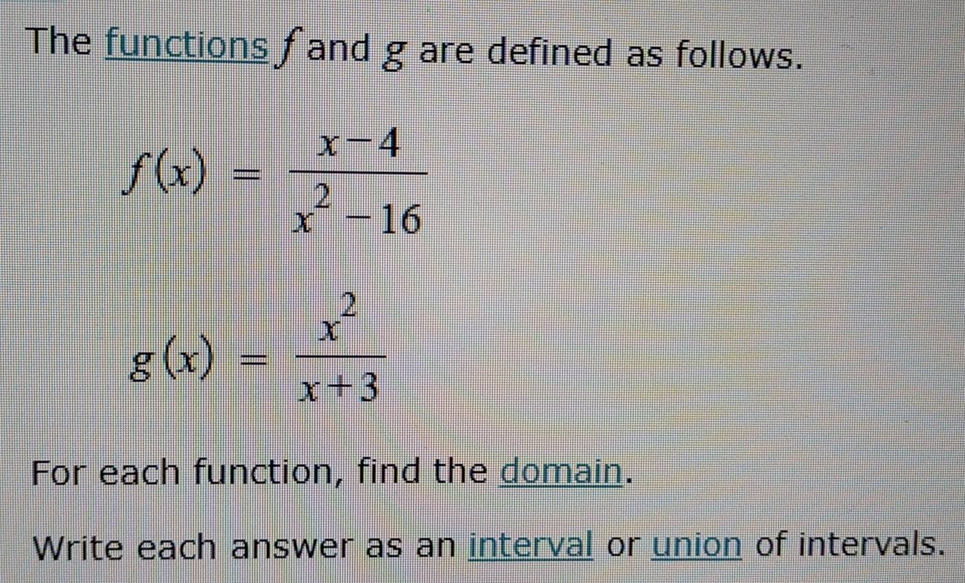 The functions fand g are defined as follows.
f(x)= (x-4)/x^2-16 
g(x)= x^2/x+3 
For each function, find the domain.
Write each answer as an interval or union of intervals.