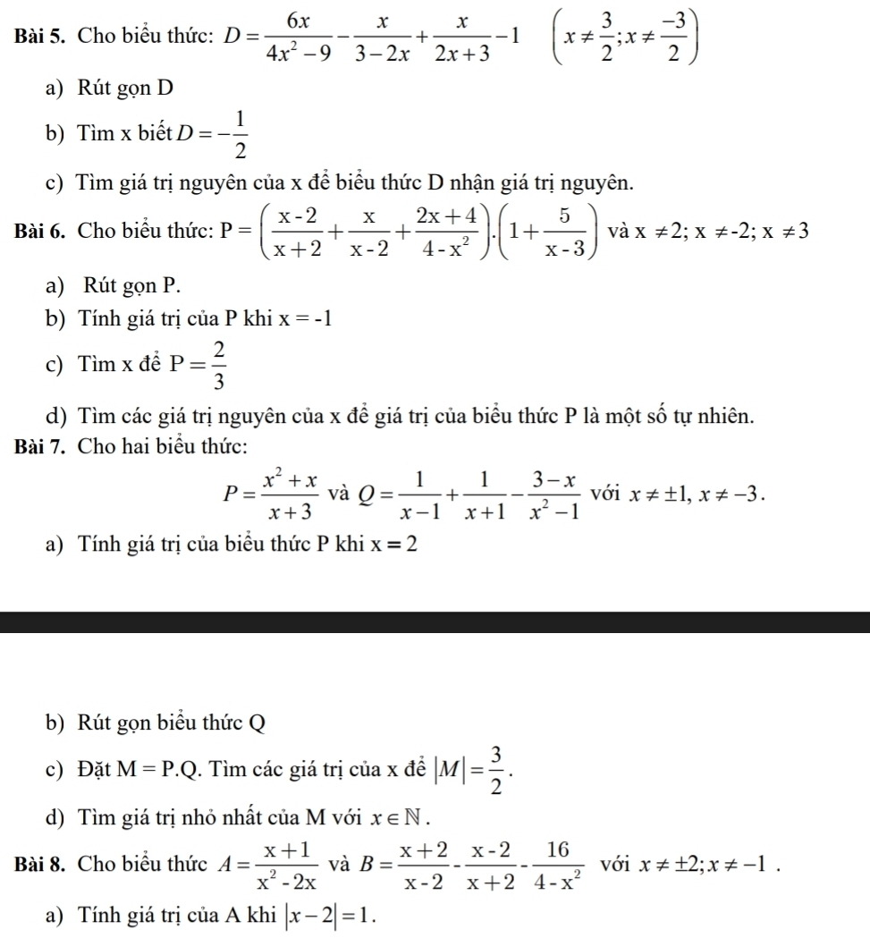 Cho biểu thức: D= 6x/4x^2-9 - x/3-2x + x/2x+3 -1 (x!=  3/2 ;x!=  (-3)/2 )
a) Rút gọn D
b) Tìm x biết D=- 1/2 
c) Tìm giá trị nguyên của x để biểu thức D nhận giá trị nguyên.
Bài 6. Cho biểu thức: P=( (x-2)/x+2 + x/x-2 + (2x+4)/4-x^2 ).(1+ 5/x-3 ) và x!= 2;x!= -2;x!= 3
a) Rút gọn P.
b) Tính giá trị của P khi x=-1
c) Tìm x đề P= 2/3 
d) Tìm các giá trị nguyên của x để giá trị của biểu thức P là một số tự nhiên.
Bài 7. Cho hai biểu thức:
P= (x^2+x)/x+3  và Q= 1/x-1 + 1/x+1 - (3-x)/x^2-1  với x!= ± 1,x!= -3.
a) Tính giá trị của biểu thức P khi x=2
b) Rút gọn biểu thức Q
c) Đặt M=P.Q. Tìm các giá trị của x đề |M|= 3/2 .
d) Tìm giá trị nhỏ nhất của M với x∈ N.
Bài 8. Cho biểu thức A= (x+1)/x^2-2x  và B= (x+2)/x-2 - (x-2)/x+2 - 16/4-x^2  với x!= ± 2;x!= -1.
a) Tính giá trị của A khi |x-2|=1.