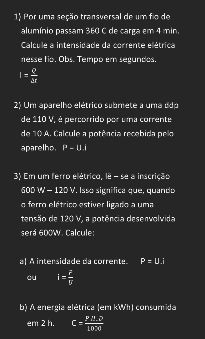 Por uma seção transversal de um fio de 
alumínio passam 360 C de carga em 4 min. 
Calcule a intensidade da corrente elétrica 
nesse fio. Obs. Tempo em segundos.
I= Q/△ t 
2) Um aparelho elétrico submete a uma ddp 
de 110 V, é percorrido por uma corrente 
de 10 A. Calcule a potência recebida pelo 
aparelho. P=U.i
3) Em um ferro elétrico, lê - se a inscrição
600 W - 120 V. Isso significa que, quando 
o ferro elétrico estiver ligado a uma 
tensão de 120 V, a potência desenvolvida 
será 600W. Calcule: 
a) A intensidade da corrente. P=U.i
ou i= P/U 
b) A energia elétrica (em kWh) consumida 
em2h a C= (P.H.D)/1000 