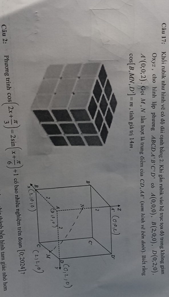 Câu 17; Khối rubik như hình vẽ có độ dài cạnh bằng 2. Khi gắn rubik vào hệ trục tọa độ trong không gian
Oxyz, cho hình lập phương ABCD.A'B'C'D' có A(0;0;0),B(2;0;0),D(0;2;0),
A'(0;0;2) Gọi M , N lần lượt là trung điểm của CD, AA' (xem hình vẽ bên dưới). Biết rằng
cos [B,MN,D']=m , tính giá trị 14m .
Câu 2: Phương trình cos (2x+ π /3 )=2sin (x+ π /6 )+1 có bao nhiêu nghiệm trên đoạn [0;2024] ?
h  h h n hình tam giác nhỏ hơn