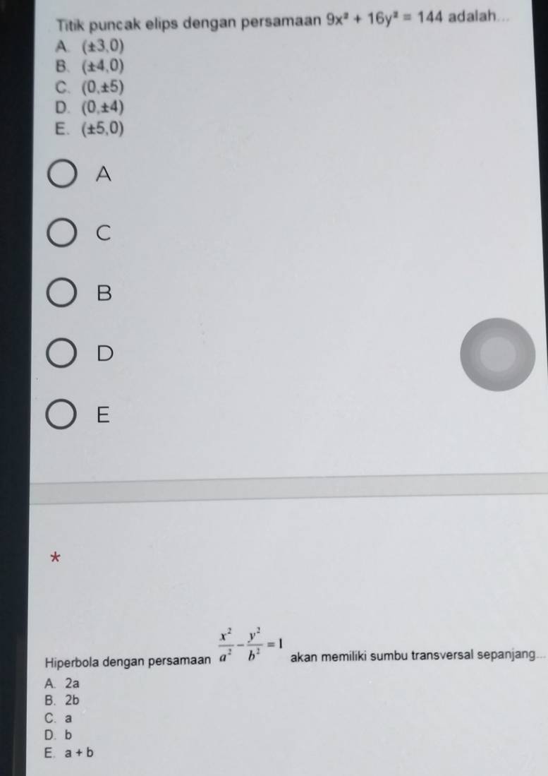 Titik puncak elips dengan persamaan 9x^2+16y^2=144 adalah...
A. (± 3,0)
B. (± 4,0)
C. (0,± 5)
D. (0,± 4)
E. (± 5,0)
A
C
B
D
E
*
Hiperbola dengan persamaan  x^2/a^2 - y^2/b^2 =1 akan memiliki sumbu transversal sepanjang
A. 2a
B. 2b
C. a
D. b
E. a+b