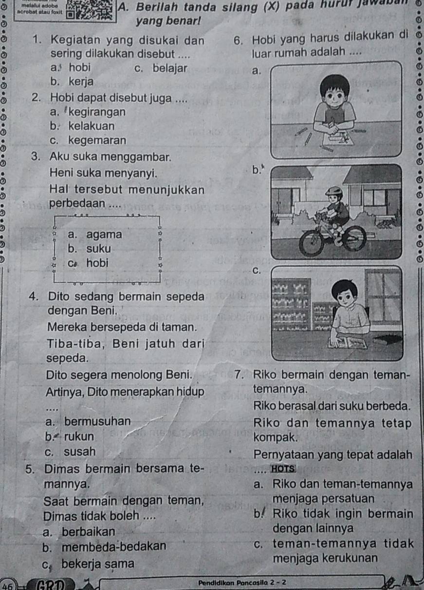 melalui adobe
acrobat atau foxit A. Berilah tanda silang (X) pada huruf jawaban
yang benar!
1. Kegiatan yang disukai dan 6. Hobi yang harus dilakukan di
sering dilakukan disebut .... luar rumah adalah ....
a. hobi c. belajar a
b. kerja
2. Hobi dapat disebut juga ....
a. kegirangan
b. kelakuan
c. kegemaran
3. Aku suka menggambar.
Heni suka menyanyi. b
Hal tersebut menunjukkan
perbedaan ....
a. agama
b. suku
c hobi
C
4. Dito sedang bermain sepeda
dengan Beni.
Mereka bersepeda di taman.
Tiba-tiba, Beni jatuh dari
sepeda.
Dito segera menolong Beni. 7. Riko bermain dengan teman-
Artinya, Dito menerapkan hidup temannya.
…
Riko berasal dari suku berbeda.
a. bermusuhan Riko dan temannya tetap
b. rukun kompak.
c. susah Pernyataan yang tepat adalah
5. Dimas bermain bersama te- .... HOTS
mannya. a. Riko dan teman-temannya
Saat bermain dengan teman, menjaga persatuan
Dimas tidak boleh .... b. Riko tidak ingin bermain
a. berbaikan dengan lainnya
b. membeda-bedakan c. teman-temannya tidak
C_1 bekerja sama menjaga kerukunan
46 a Pendidikan Pancasila 2-2