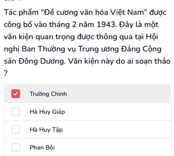 Tác phẩm “Đề cương văn hóa Việt Nam” được
công bố vào tháng 2 năm 1943. Đây là một
kăn kiện quan trọng được thông qua tại Hội
nghị Ban Thường vụ Trung ương Đảng Cộng
sản Đông Dương. Văn kiện này do ai soạn thảo
?
Trường Chinh
Hà Huy Giáp
Hà Huy Tập
Phan Bôi