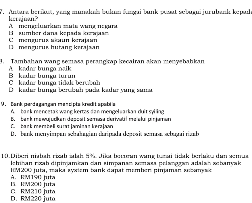 Antara berikut, yang manakah bukan fungsi bank pusat sebagai jurubank kepada
kerajaan?
A mengeluarkan mata wang negara
B sumber dana kepada kerajaan
C mengurus akaun kerajaan
D mengurus hutang kerajaan
8. Tambahan wang semasa perangkap kecairan akan menyebabkan
A kadar bunga naik
B kadar bunga turun
C kadar bunga tidak berubah
D kadar bunga berubah pada kadar yang sama
9. Bank perdagangan mencipta kredit apabila
A. bank mencetak wang kertas dan mengeluarkan duit syiling
B. bank mewujudkan deposit semasa derivatif melalui pinjaman
C. bank membeli surat jaminan kerajaan
D. bank menyimpan sebahagian daripada deposit semasa sebagai rizab
10.Diberi nisbah rizab ialah 5%. Jika bocoran wang tunai tidak berlaku dan semua
lebihan rizab dipinjamkan dan simpanan semasa pelanggan adalah sebanyak
RM200 juta, maka system bank dapat memberi pinjaman sebanyak
A. RM190 juta
B. RM200 juta
C. RM210 juta
D. RM220 juta