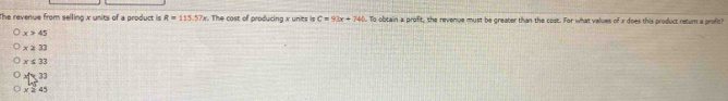 The revenue from selling x units of a product is R=115.57x. The cost of producing x units is C=93x+746. To obtain a profit, the revenue must be greater than the cost. For what values of x does this product return a profic?
x>45
x≥slant 32
x≤ 33
xfe3
x × 4