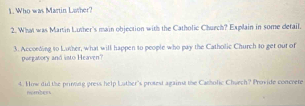 Who was Martin Luther? 
2. What was Martin Luther's main objection with the Catholic Church? Explain in some detail. 
3. According to Luther, what will happen to people who pay the Catholic Church to get out of 
purgatory and into Heaven? 
4. How did the printing press help Luther's protest against the Catholic Church? Provide concrete 
numbers