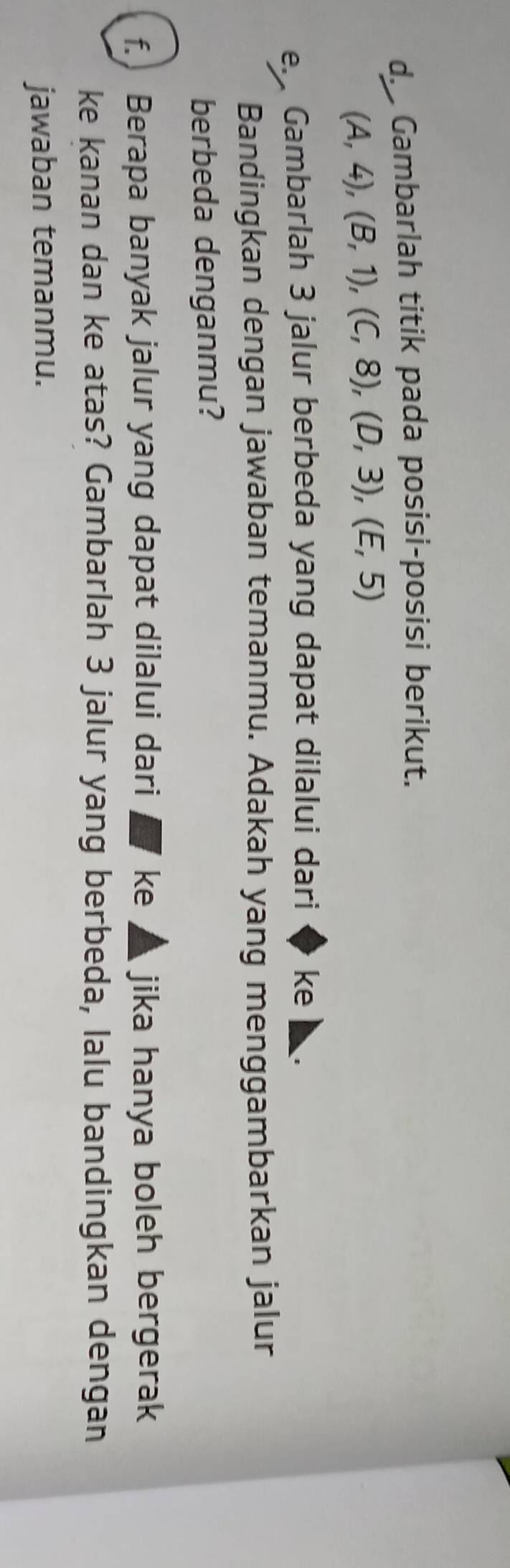 Gambarlah titik pada posisi-posisi berikut.
(A,4), (B,1), (C,8), (D,3), (E,5)
e. Gambarlah 3 jalur berbeda yang dapat dilalui dari ke 
Bandingkan dengan jawaban temanmu. Adakah yang menggambarkan jalur 
berbeda denganmu? 
f. Berapa banyak jalur yang dapat dilalui dari ` ke ▲ jika hanya boleh bergerak 
ke kanan dan ke atas? Gambarlah 3 jalur yang berbeda, lalu bandingkan dengan 
jawaban temanmu.